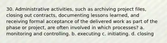 30. Administrative activities, such as archiving project files, closing out contracts, documenting lessons learned, and receiving formal acceptance of the delivered work as part of the phase or project, are often involved in which processes? a. monitoring and controlling. b. executing c. initiating. d. closing