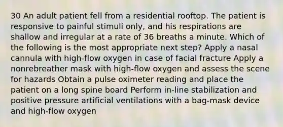 30 An adult patient fell from a residential rooftop. The patient is responsive to painful stimuli only, and his respirations are shallow and irregular at a rate of 36 breaths a minute. Which of the following is the most appropriate next step? Apply a nasal cannula with high-flow oxygen in case of facial fracture Apply a nonrebreather mask with high-flow oxygen and assess the scene for hazards Obtain a pulse oximeter reading and place the patient on a long spine board Perform in-line stabilization and positive pressure artificial ventilations with a bag-mask device and high-flow oxygen