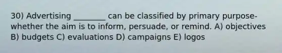 30) Advertising ________ can be classified by primary purpose-whether the aim is to inform, persuade, or remind. A) objectives B) budgets C) evaluations D) campaigns E) logos