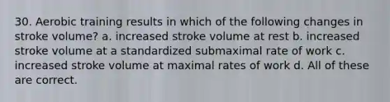 30. Aerobic training results in which of the following changes in stroke volume? a. increased stroke volume at rest b. increased stroke volume at a standardized submaximal rate of work c. increased stroke volume at maximal rates of work d. All of these are correct.