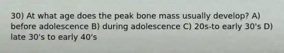 30) At what age does the peak bone mass usually develop? A) before adolescence B) during adolescence C) 20s-to early 30's D) late 30's to early 40's