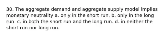 30. The aggregate demand and aggregate supply model implies monetary neutrality a. only in the short run. b. only in the long run. c. in both the short run and the long run. d. in neither the short run nor long run.