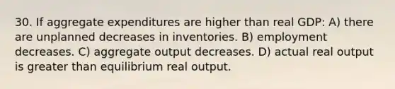 30. If aggregate expenditures are higher than real GDP: A) there are unplanned decreases in inventories. B) employment decreases. C) aggregate output decreases. D) actual real output is <a href='https://www.questionai.com/knowledge/ktgHnBD4o3-greater-than' class='anchor-knowledge'>greater than</a> equilibrium real output.