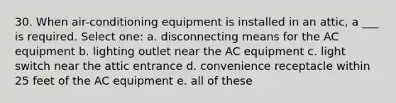 30. When air-conditioning equipment is installed in an attic, a ___ is required. Select one: a. disconnecting means for the AC equipment b. lighting outlet near the AC equipment c. light switch near the attic entrance d. convenience receptacle within 25 feet of the AC equipment e. all of these