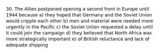 30. The Allies postponed opening a second front in Europe until 1944 because a) they hoped that Germany and the Soviet Union would cripple each other b) men and material were needed more urgently in the Pacific c) the Soviet Union requested a delay until it could join the campaign d) they believed that North Africa was more strategically important e) of British reluctance and lack of adequate shipping