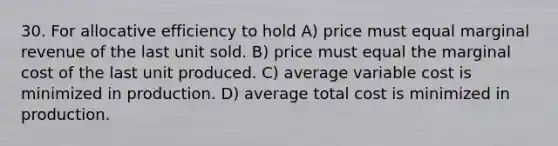 30. For allocative efficiency to hold A) price must equal marginal revenue of the last unit sold. B) price must equal the <a href='https://www.questionai.com/knowledge/k8jPqJqxj8-marginal-cost' class='anchor-knowledge'>marginal cost</a> of the last unit produced. C) average variable cost is minimized in production. D) average total cost is minimized in production.