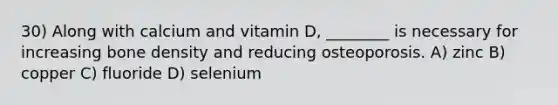 30) Along with calcium and vitamin D, ________ is necessary for increasing bone density and reducing osteoporosis. A) zinc B) copper C) fluoride D) selenium