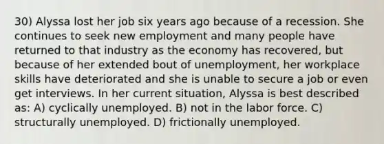 30) Alyssa lost her job six years ago because of a recession. She continues to seek new employment and many people have returned to that industry as the economy has recovered, but because of her extended bout of unemployment, her workplace skills have deteriorated and she is unable to secure a job or even get interviews. In her current situation, Alyssa is best described as: A) cyclically unemployed. B) not in the labor force. C) structurally unemployed. D) frictionally unemployed.