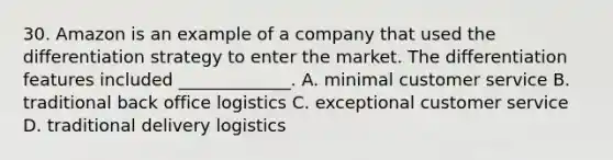 30. Amazon is an example of a company that used the differentiation strategy to enter the market. The differentiation features included _____________. A. minimal customer service B. traditional back office logistics C. exceptional customer service D. traditional delivery logistics