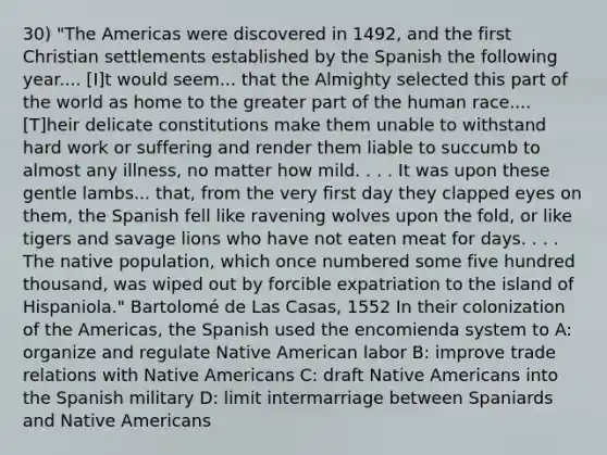 30) "The Americas were discovered in 1492, and the first Christian settlements established by the Spanish the following year.... [I]t would seem... that the Almighty selected this part of the world as home to the greater part of the human race.... [T]heir delicate constitutions make them unable to withstand hard work or suffering and render them liable to succumb to almost any illness, no matter how mild. . . . It was upon these gentle lambs... that, from the very first day they clapped eyes on them, the Spanish fell like ravening wolves upon the fold, or like tigers and savage lions who have not eaten meat for days. . . . The native population, which once numbered some five hundred thousand, was wiped out by forcible expatriation to the island of Hispaniola." Bartolomé de Las Casas, 1552 In their colonization of the Americas, the Spanish used the encomienda system to A: organize and regulate Native American labor B: improve trade relations with Native Americans C: draft Native Americans into the Spanish military D: limit intermarriage between Spaniards and Native Americans