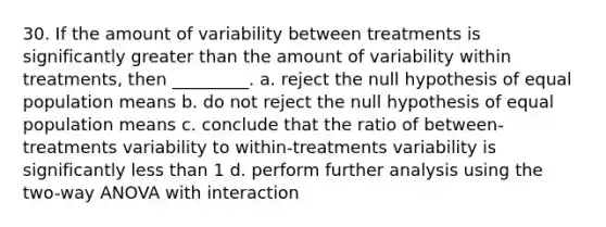 30. If the amount of variability between treatments is significantly greater than the amount of variability within treatments, then _________. a. reject the null hypothesis of equal population means b. do not reject the null hypothesis of equal population means c. conclude that the ratio of between-treatments variability to within-treatments variability is significantly less than 1 d. perform further analysis using the two-way ANOVA with interaction