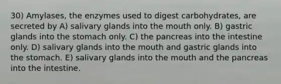 30) Amylases, the enzymes used to digest carbohydrates, are secreted by A) salivary glands into the mouth only. B) gastric glands into the stomach only. C) the pancreas into the intestine only. D) salivary glands into the mouth and gastric glands into the stomach. E) salivary glands into the mouth and the pancreas into the intestine.