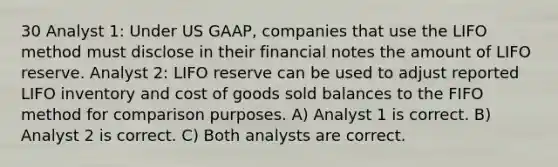 30 Analyst 1: Under US GAAP, companies that use the LIFO method must disclose in their financial notes the amount of LIFO reserve. Analyst 2: LIFO reserve can be used to adjust reported LIFO inventory and cost of goods sold balances to the FIFO method for comparison purposes. A) Analyst 1 is correct. B) Analyst 2 is correct. C) Both analysts are correct.