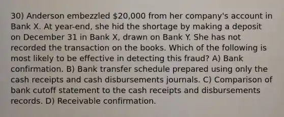 30) Anderson embezzled 20,000 from her company's account in Bank X. At year-end, she hid the shortage by making a deposit on December 31 in Bank X, drawn on Bank Y. She has not recorded the transaction on the books. Which of the following is most likely to be effective in detecting this fraud? A) Bank confirmation. B) Bank transfer schedule prepared using only the cash receipts and cash disbursements journals. C) Comparison of bank cutoff statement to the cash receipts and disbursements records. D) Receivable confirmation.