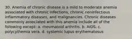 30. Anemia of chronic disease is a mild to moderate anemia associated with chronic infections, chronic noninfectious inflammatory diseases, and malignancies. Chronic diseases commonly associated with this anemia include all of the following except: a. rheumatoid arthritis. b. AIDS. c. polycythemia vera. d. systemic lupus erythematosus