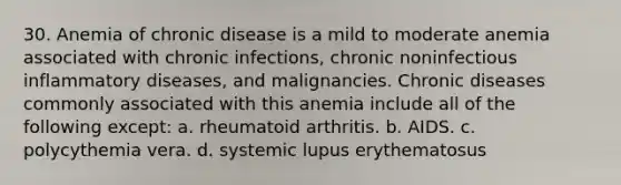 30. Anemia of chronic disease is a mild to moderate anemia associated with chronic infections, chronic noninfectious inflammatory diseases, and malignancies. Chronic diseases commonly associated with this anemia include all of the following except: a. rheumatoid arthritis. b. AIDS. c. polycythemia vera. d. systemic lupus erythematosus