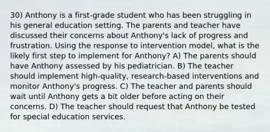 30) Anthony is a first-grade student who has been struggling in his general education setting. The parents and teacher have discussed their concerns about Anthony's lack of progress and frustration. Using the response to intervention model, what is the likely first step to implement for Anthony? A) The parents should have Anthony assessed by his pediatrician. B) The teacher should implement high-quality, research-based interventions and monitor Anthony's progress. C) The teacher and parents should wait until Anthony gets a bit older before acting on their concerns. D) The teacher should request that Anthony be tested for special education services.