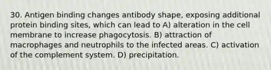 30. Antigen binding changes antibody shape, exposing additional protein binding sites, which can lead to A) alteration in the cell membrane to increase phagocytosis. B) attraction of macrophages and neutrophils to the infected areas. C) activation of the complement system. D) precipitation.