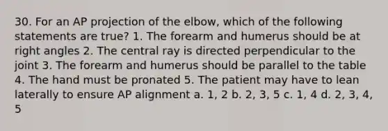 30. For an AP projection of the elbow, which of the following statements are true? 1. The forearm and humerus should be at right angles 2. The central ray is directed perpendicular to the joint 3. The forearm and humerus should be parallel to the table 4. The hand must be pronated 5. The patient may have to lean laterally to ensure AP alignment a. 1, 2 b. 2, 3, 5 c. 1, 4 d. 2, 3, 4, 5