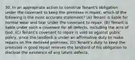 30. In an appropriate action to construe Tenant's obligation under the covenant to keep the premises in repair, which of the following is the most accurate statement? (A) Tenant is liable for normal wear and tear under the covenant to repair. (B) Tenant is liable under such a covenant for all defects, including the acts of God. (C) Tenant's covenant to repair is void as against public policy, since the landlord is under an affirmative duty to make repairs on the demised premises. (D) Tenant's duty to keep the premises in good repair relieves the landlord of his obligation to disclose the existence of any latent defects.