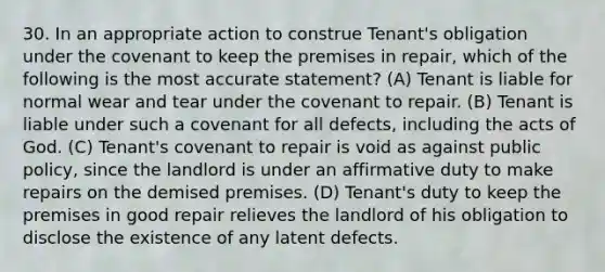 30. In an appropriate action to construe Tenant's obligation under the covenant to keep the premises in repair, which of the following is the most accurate statement? (A) Tenant is liable for normal wear and tear under the covenant to repair. (B) Tenant is liable under such a covenant for all defects, including the acts of God. (C) Tenant's covenant to repair is void as against public policy, since the landlord is under an affirmative duty to make repairs on the demised premises. (D) Tenant's duty to keep the premises in good repair relieves the landlord of his obligation to disclose the existence of any latent defects.