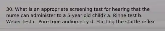 30. What is an appropriate screening test for hearing that the nurse can administer to a 5-year-old child? a. Rinne test b. Weber test c. Pure tone audiometry d. Eliciting the startle reflex