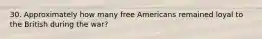 30. Approximately how many free Americans remained loyal to the British during the war?