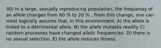 30) In a łarge, sexually reproducing population, the frequenay of an allele changes from 60 % to 20 % , From this change, one can most logically assume that, in this environment, A) the allele is linked to a détrimental allele. B) the allele mutatès readily C) random processes have changed allelic frequencies. D) there is no sexual selection. E) the allele reduces fitness.