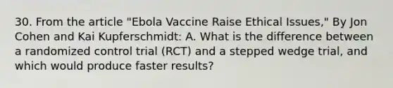 30. From the article "Ebola Vaccine Raise Ethical Issues," By Jon Cohen and Kai Kupferschmidt: A. What is the difference between a randomized control trial (RCT) and a stepped wedge trial, and which would produce faster results?