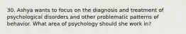 30. Ashya wants to focus on the diagnosis and treatment of psychological disorders and other problematic patterns of behavior. What area of psychology should she work in?