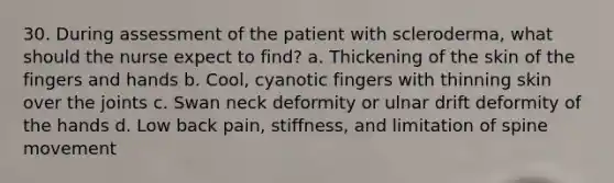 30. During assessment of the patient with scleroderma, what should the nurse expect to find? a. Thickening of the skin of the fingers and hands b. Cool, cyanotic fingers with thinning skin over the joints c. Swan neck deformity or ulnar drift deformity of the hands d. Low back pain, stiffness, and limitation of spine movement