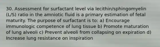 30. Assessment for surfactant level via lecithin/sphingomyelin (L/S) ratio in the amniotic fluid is a primary estimation of fetal maturity. The purpose of surfactant is to: a) Encourage immunologic competence of lung tissue b) Promote maturation of lung alveoli c) Prevent alveoli from collapsing on expiration d) Increase lung resistance on inspiration