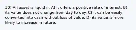 30) An asset is liquid if: A) it offers a positive rate of interest. B) its value does not change from day to day. C) it can be easily converted into cash without loss of value. D) its value is more likely to increase in future.