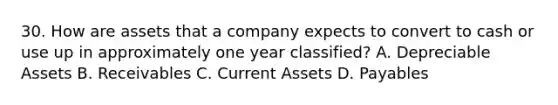 30. How are assets that a company expects to convert to cash or use up in approximately one year classified? A. Depreciable Assets B. Receivables C. Current Assets D. Payables