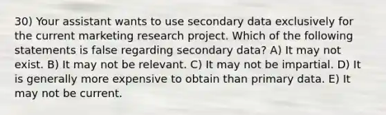 30) Your assistant wants to use secondary data exclusively for the current marketing research project. Which of the following statements is false regarding secondary data? A) It may not exist. B) It may not be relevant. C) It may not be impartial. D) It is generally more expensive to obtain than primary data. E) It may not be current.