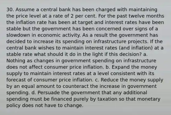 30. Assume a central bank has been charged with maintaining the price level at a rate of 2 per cent. For the past twelve months the inflation rate has been at target and interest rates have been stable but the government has been concerned over signs of a slowdown in economic activity. As a result the government has decided to increase its spending on infrastructure projects. If the central bank wishes to maintain interest rates (and inflation) at a stable rate what should it do in the light if this decision? a. Nothing as changes in government spending on infrastructure does not affect consumer price inflation. b. Expand the money supply to maintain interest rates at a level consistent with its forecast of consumer price inflation. c. Reduce the money supply by an equal amount to counteract the increase in government spending. d. Persuade the government that any additional spending must be financed purely by taxation so that monetary policy does not have to change.