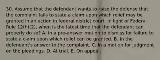 30. Assume that the defendant wants to raise the defense that the complaint fails to state a claim upon which relief may be granted in an action in federal district court. In light of Federal Rule 12(h)(2), when is the latest time that the defendant can properly do so? A. In a pre-answer motion to dismiss for failure to state a claim upon which relief can be granted. B. In the defendant's answer to the complaint. C. In a motion for judgment on the pleadings. D. At trial. E. On appeal.