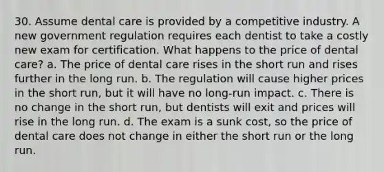 30. Assume dental care is provided by a competitive industry. A new government regulation requires each dentist to take a costly new exam for certification. What happens to the price of dental care? a. The price of dental care rises in the short run and rises further in the long run. b. The regulation will cause higher prices in the short run, but it will have no long-run impact. c. There is no change in the short run, but dentists will exit and prices will rise in the long run. d. The exam is a sunk cost, so the price of dental care does not change in either the short run or the long run.