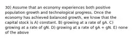 30) Assume that an economy experiences both positive population growth and technological progress. Once the economy has achieved balanced growth, we know that the capital stock is A) constant. B) growing at a rate of gA. C) growing at a rate of gN. D) growing at a rate of gA + gN. E) none of the above