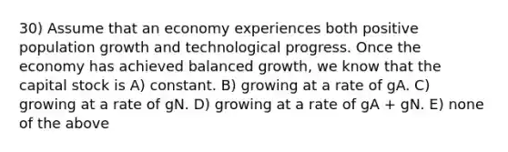 30) Assume that an economy experiences both positive population growth and technological progress. Once the economy has achieved balanced growth, we know that the capital stock is A) constant. B) growing at a rate of gA. C) growing at a rate of gN. D) growing at a rate of gA + gN. E) none of the above