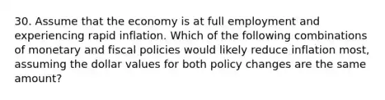 30. Assume that the economy is at full employment and experiencing rapid inflation. Which of the following combinations of monetary and fiscal policies would likely reduce inflation most, assuming the dollar values for both policy changes are the same amount?