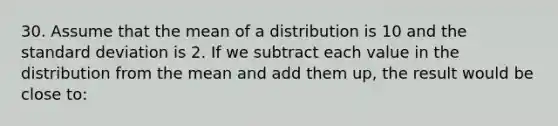 30. Assume that the mean of a distribution is 10 and the standard deviation is 2. If we subtract each value in the distribution from the mean and add them up, the result would be close to: