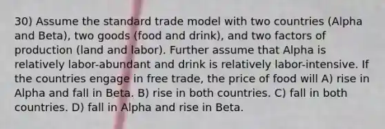 30) Assume the standard trade model with two countries (Alpha and Beta), two goods (food and drink), and two factors of production (land and labor). Further assume that Alpha is relatively labor-abundant and drink is relatively labor-intensive. If the countries engage in free trade, the price of food will A) rise in Alpha and fall in Beta. B) rise in both countries. C) fall in both countries. D) fall in Alpha and rise in Beta.