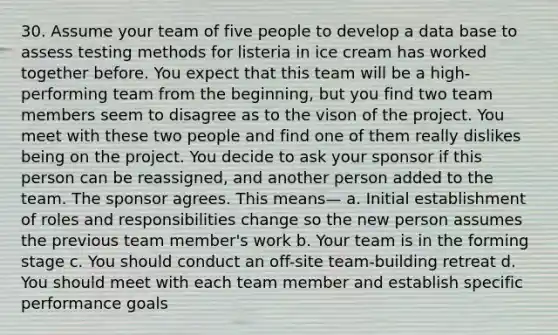 30. Assume your team of five people to develop a data base to assess testing methods for listeria in ice cream has worked together before. You expect that this team will be a high-performing team from the beginning, but you find two team members seem to disagree as to the vison of the project. You meet with these two people and find one of them really dislikes being on the project. You decide to ask your sponsor if this person can be reassigned, and another person added to the team. The sponsor agrees. This means— a. Initial establishment of roles and responsibilities change so the new person assumes the previous team member's work b. Your team is in the forming stage c. You should conduct an off-site team-building retreat d. You should meet with each team member and establish specific performance goals