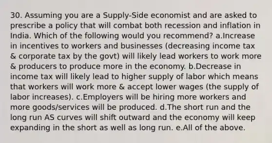 30. Assuming you are a Supply-Side economist and are asked to prescribe a policy that will combat both recession and inflation in India. Which of the following would you recommend? a.Increase in incentives to workers and businesses (decreasing income tax & corporate tax by the govt) will likely lead workers to work more & producers to produce more in the economy. b.Decrease in income tax will likely lead to higher supply of labor which means that workers will work more & accept lower wages (the supply of labor increases). c.Employers will be hiring more workers and more goods/services will be produced. d.The short run and the long run AS curves will shift outward and the economy will keep expanding in the short as well as long run. e.All of the above.