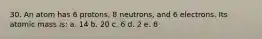 30. An atom has 6 protons, 8 neutrons, and 6 electrons. Its atomic mass is: a. 14 b. 20 c. 6 d. 2 e. 8