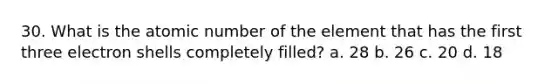 30. What is the atomic number of the element that has the first three electron shells completely filled? a. 28 b. 26 c. 20 d. 18