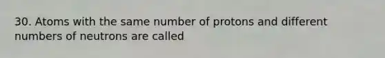 30. Atoms with the same number of protons and different numbers of neutrons are called