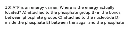 30) ATP is an energy carrier. Where is the energy actually located? A) attached to the phosphate group B) in the bonds between phosphate groups C) attached to the nucleotide D) inside the phosphate E) between the sugar and the phosphate