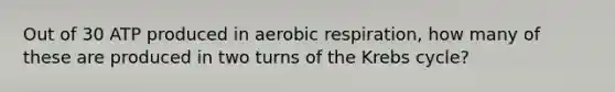 Out of 30 ATP produced in aerobic respiration, how many of these are produced in two turns of the Krebs cycle?